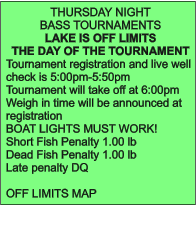 THURSDAY NIGHT  BASS TOURNAMENTS LAKE IS OFF LIMITS  THE DAY OF THE TOURNAMENT Tournament registration and live well check is 5:00pm-5:50pm Tournament will take off at 6:00pm Weigh in time will be announced at registration BOAT LIGHTS MUST WORK! Short Fish Penalty 1.00 lb Dead Fish Penalty 1.00 lb Late penalty DQ  OFF LIMITS MAP